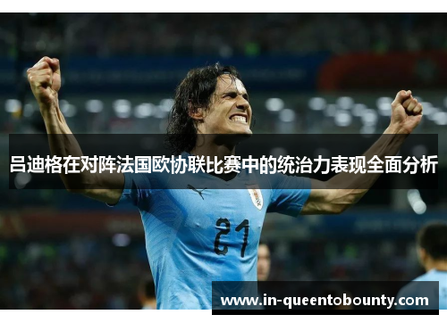吕迪格在对阵法国欧协联比赛中的统治力表现全面分析 吕迪格在对阵法国欧协联比赛中的统治力表现全面分析