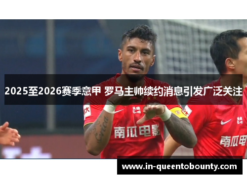 2025至2026赛季意甲 罗马主帅续约消息引发广泛关注 2025至2026赛季意甲 罗马主帅续约消息引发广泛关注