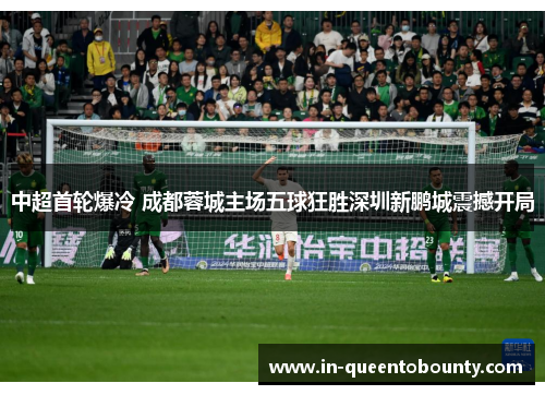 中超首轮爆冷 成都蓉城主场五球狂胜深圳新鹏城震撼开局 中超首轮爆冷 成都蓉城主场五球狂胜深圳新鹏城震撼开局