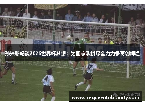 孙兴慜畅谈2026世界杯梦想：为国家队拼尽全力力争再创辉煌