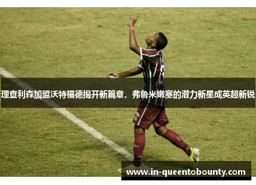 理查利森加盟沃特福德揭开新篇章，弗鲁米嫩塞的潜力新星成英超新锐