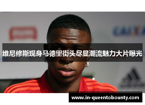 维尼修斯现身马德里街头尽显潮流魅力大片曝光