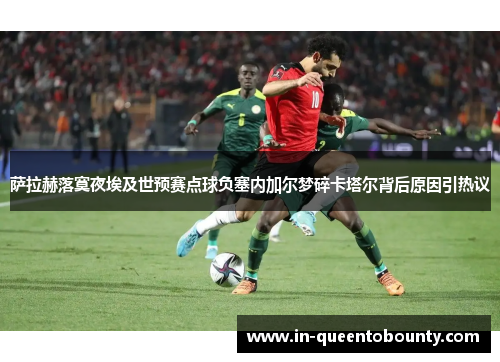 萨拉赫落寞夜埃及世预赛点球负塞内加尔梦碎卡塔尔背后原因引热议