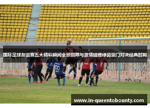 国际足球友谊赛五大精彩瞬间全景回顾与激情碰撞绿茵豪门对决经典时刻